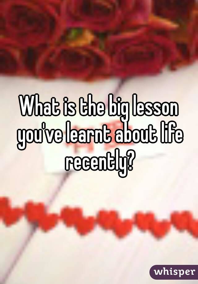 What is the big lesson you've learnt about life recently?