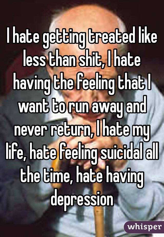 I hate getting treated like less than shit, I hate having the feeling that I want to run away and never return, I hate my life, hate feeling suicidal all the time, hate having depression