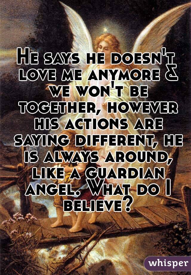 He says he doesn't love me anymore & we won't be together, however his actions are saying different, he is always around, like a guardian angel. What do I believe?