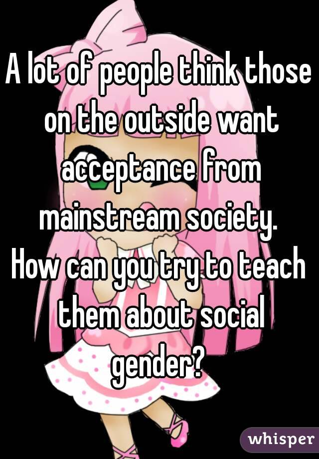 A lot of people think those on the outside want acceptance from mainstream society. 
How can you try to teach them about social gender? 