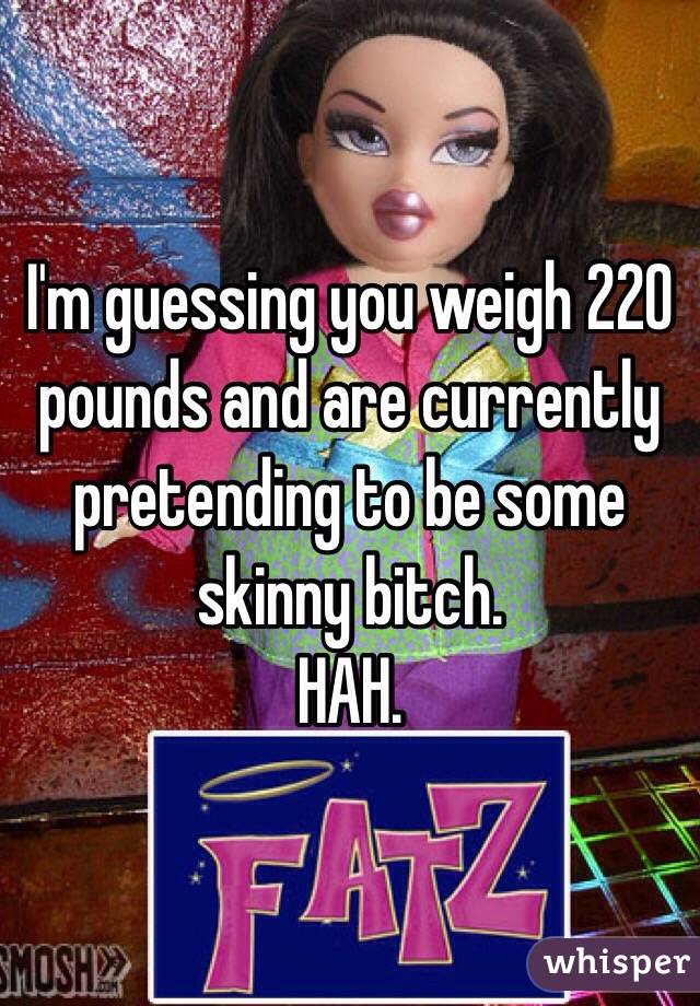 I'm guessing you weigh 220 pounds and are currently pretending to be some skinny bitch. 
HAH.