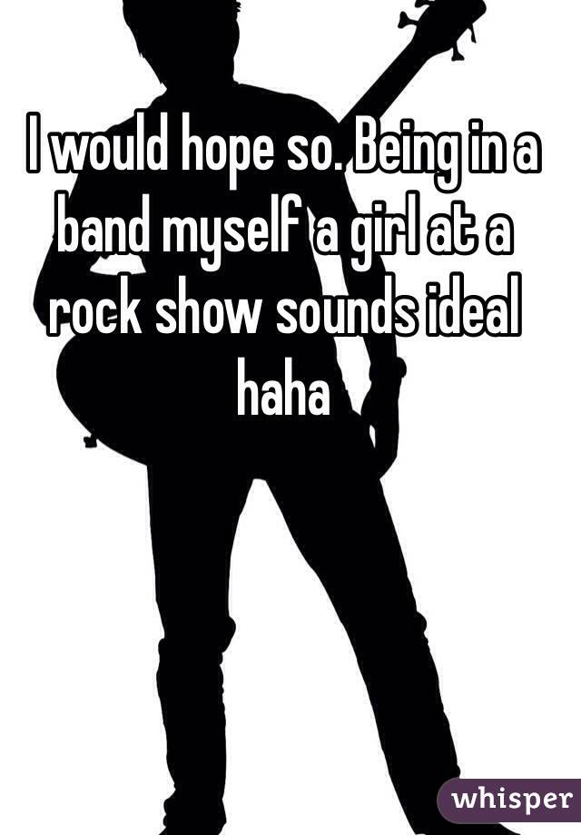 I would hope so. Being in a band myself a girl at a rock show sounds ideal haha 