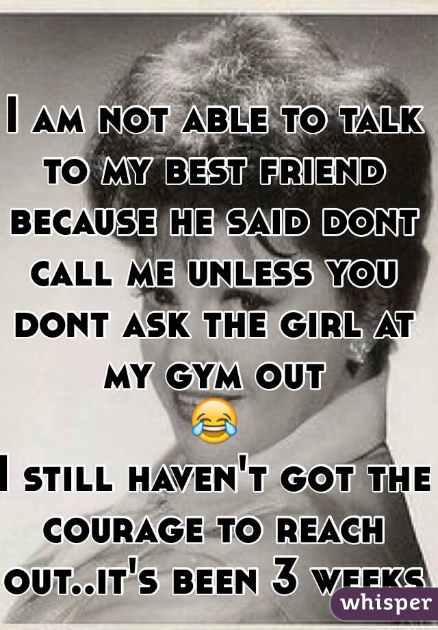 I am not able to talk to my best friend because he said dont call me unless you dont ask the girl at my gym out 
😂
I still haven't got the courage to reach out..it's been 3 weeks