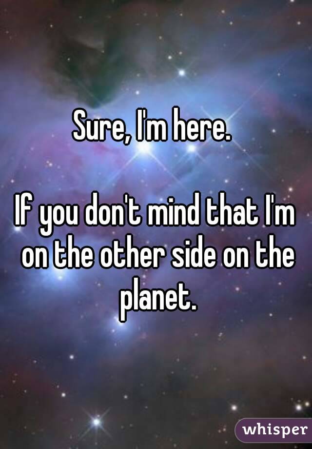 Sure, I'm here. 

If you don't mind that I'm on the other side on the planet.