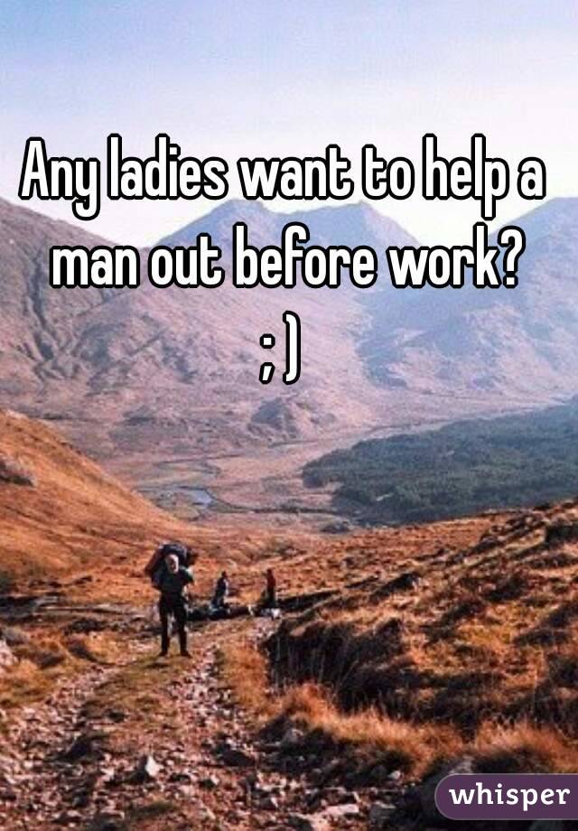 Any ladies want to help a man out before work?
; )