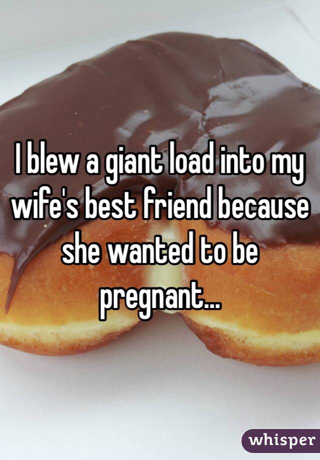 I blew a giant load into my wife's best friend because she wanted to be pregnant...