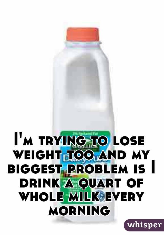 I'm trying to lose weight too and my biggest problem is I drink a quart of whole milk every morning 