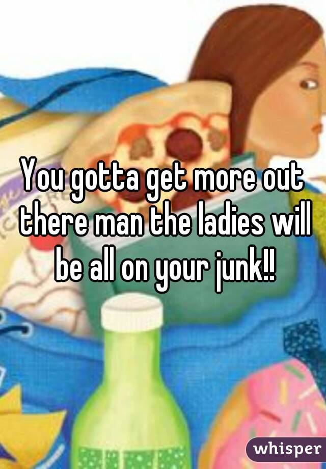 You gotta get more out there man the ladies will be all on your junk!!