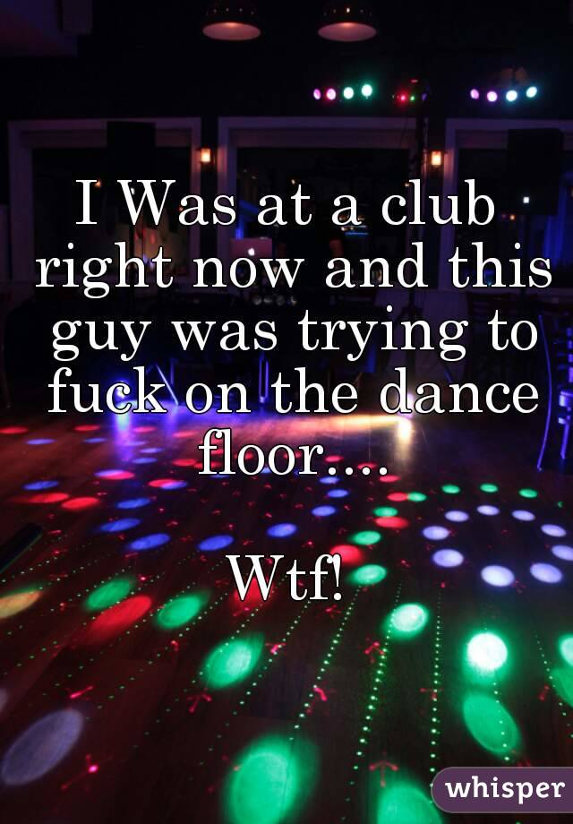 I Was at a club right now and this guy was trying to fuck on the dance floor....

Wtf!