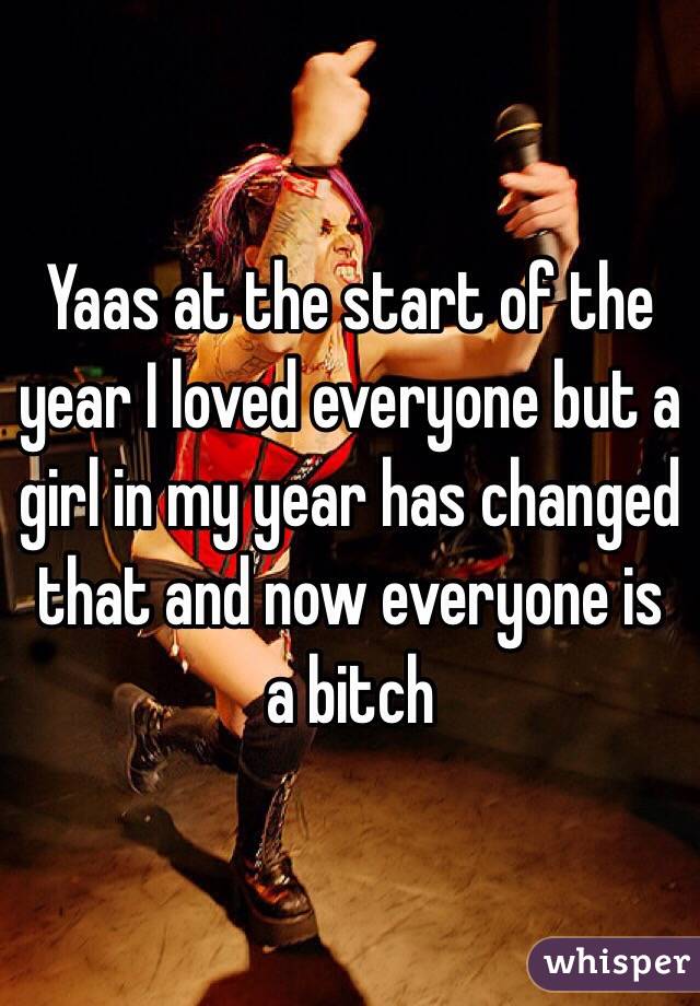 Yaas at the start of the year I loved everyone but a girl in my year has changed that and now everyone is a bitch