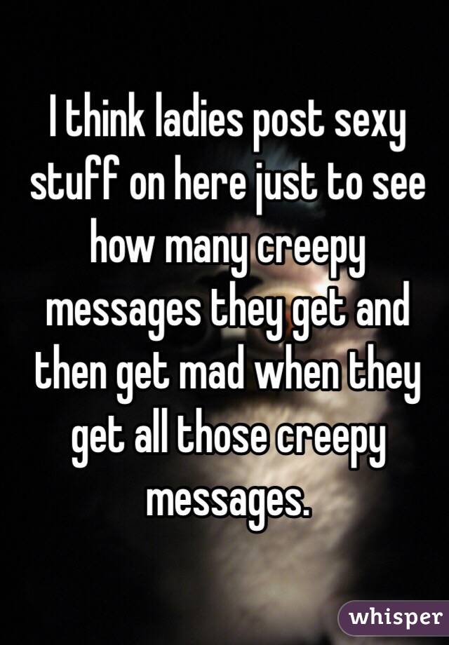 I think ladies post sexy stuff on here just to see how many creepy messages they get and then get mad when they get all those creepy messages.