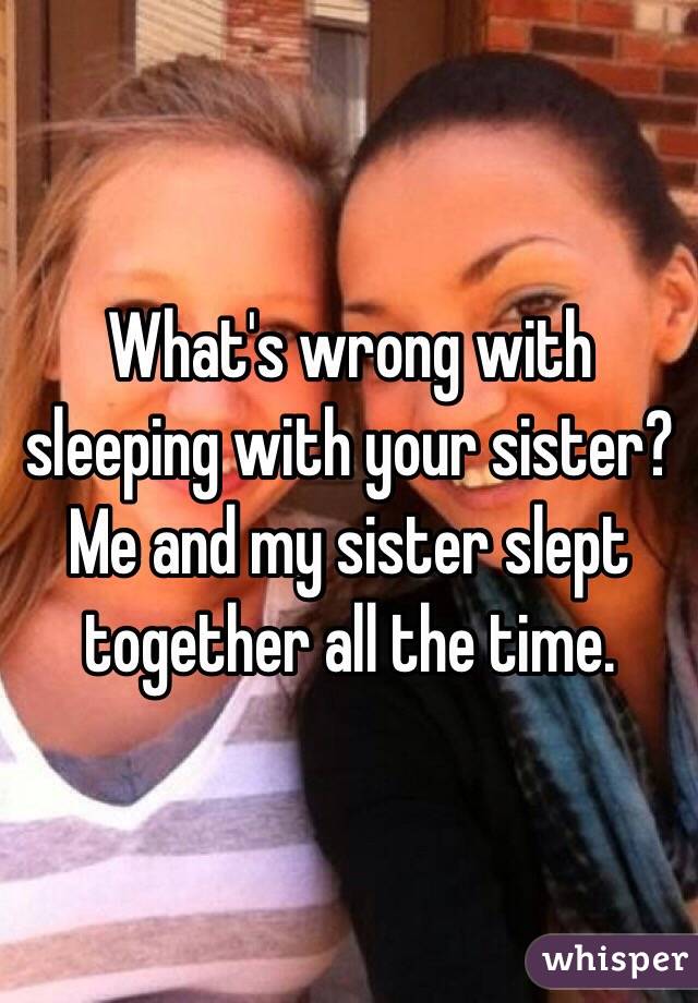 What's wrong with sleeping with your sister? Me and my sister slept together all the time. 