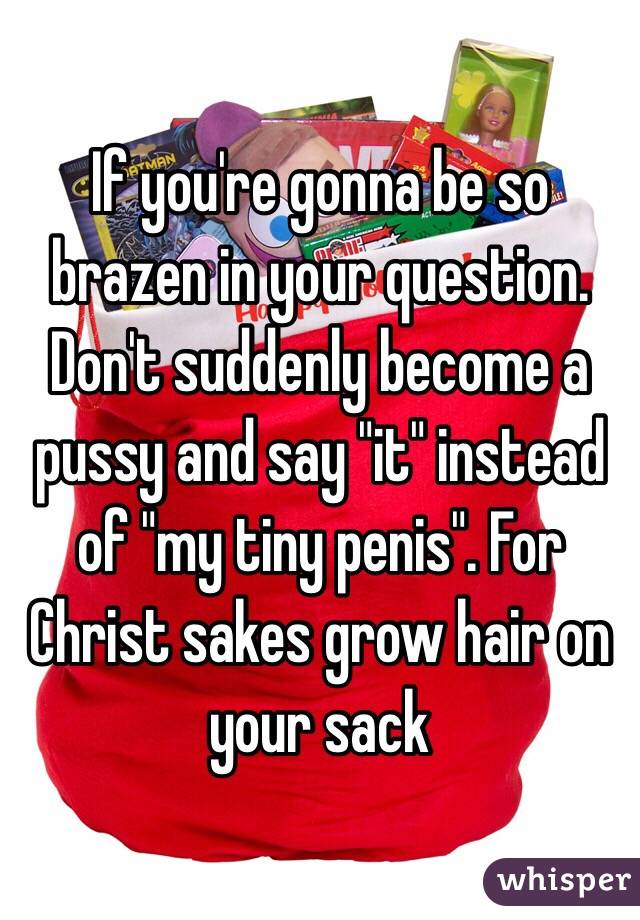 If you're gonna be so brazen in your question. Don't suddenly become a pussy and say "it" instead of "my tiny penis". For Christ sakes grow hair on your sack