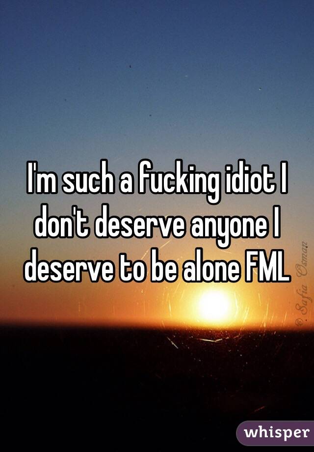 I'm such a fucking idiot I don't deserve anyone I deserve to be alone FML