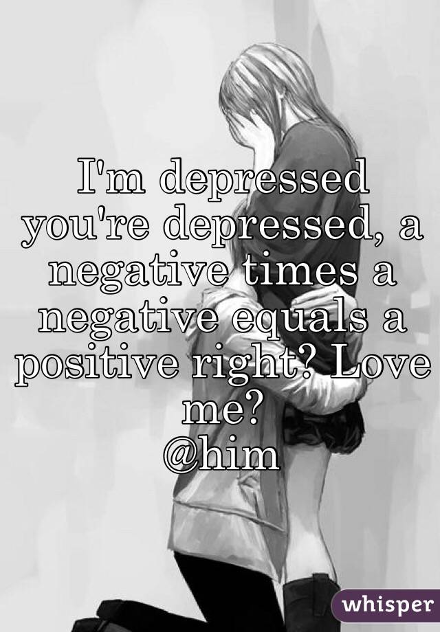 I'm depressed you're depressed, a negative times a negative equals a positive right? Love me?
@him
