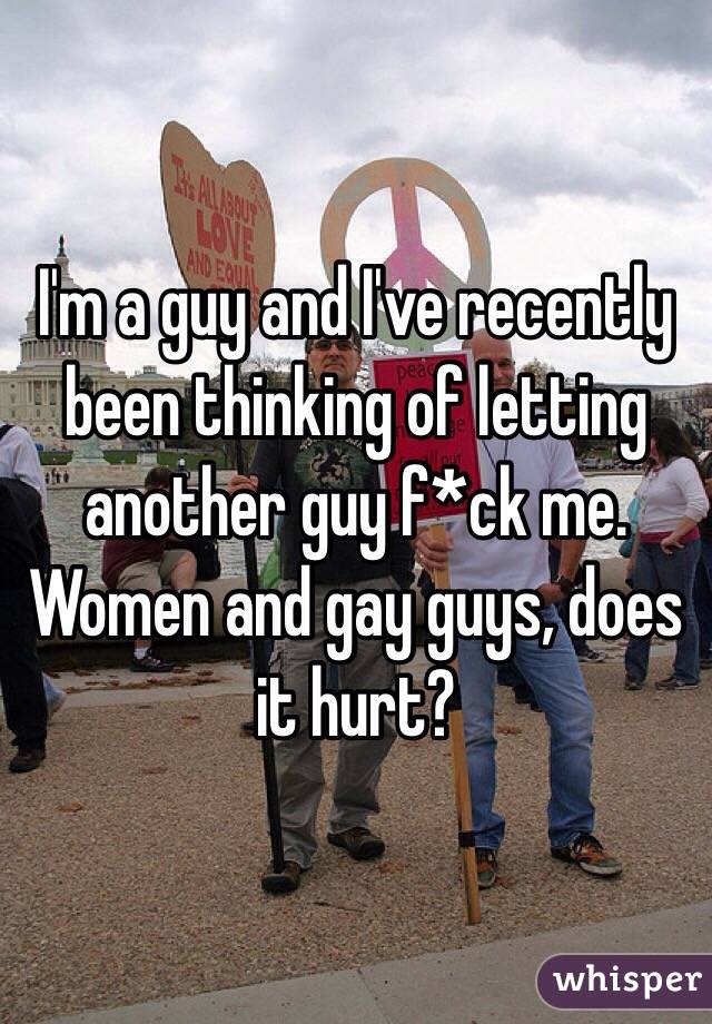 I'm a guy and I've recently been thinking of letting another guy f*ck me. Women and gay guys, does it hurt? 