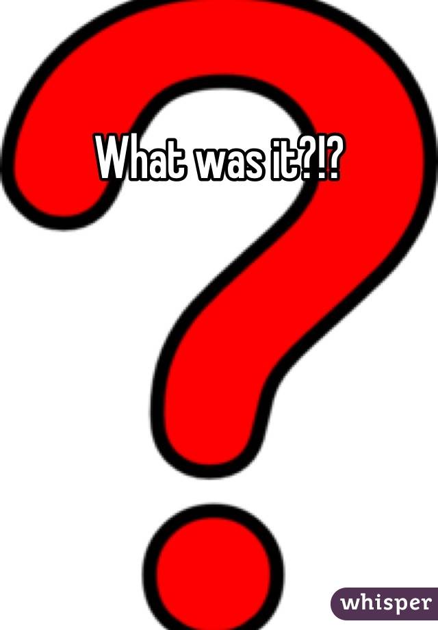 What was it?!?