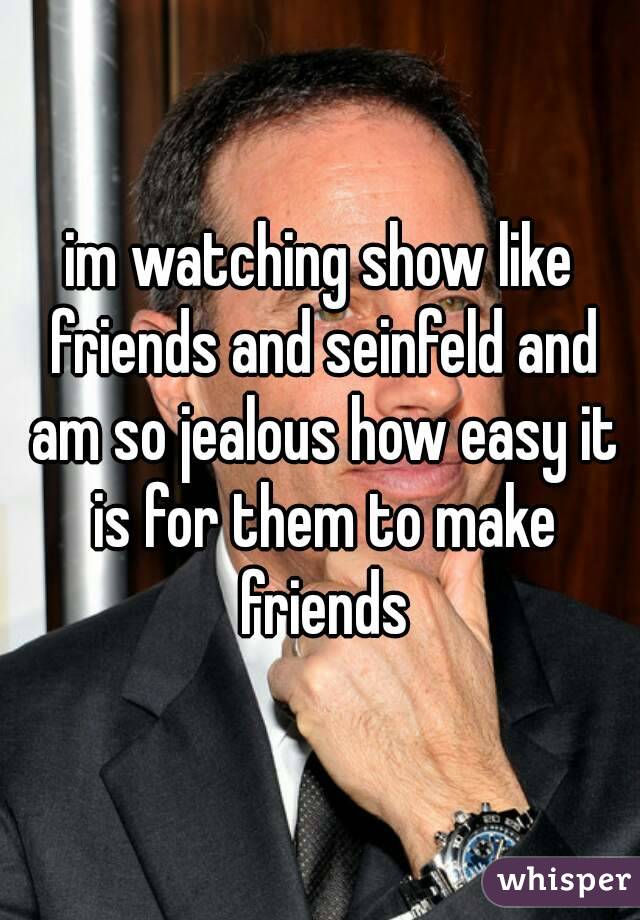 im watching show like friends and seinfeld and am so jealous how easy it is for them to make friends