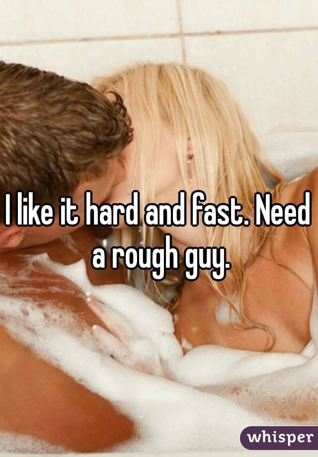 I like it hard and fast. Need a rough guy.