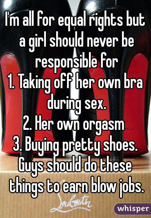 I'm all for equal rights but a girl should never be responsible for
1. Taking off her own bra during sex.
2. Her own orgasm 
3. Buying pretty shoes.
Guys should do these things to earn blow jobs.
