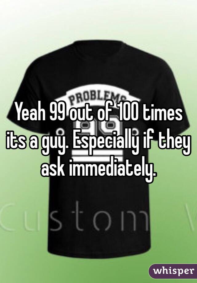 Yeah 99 out of 100 times its a guy. Especially if they ask immediately.