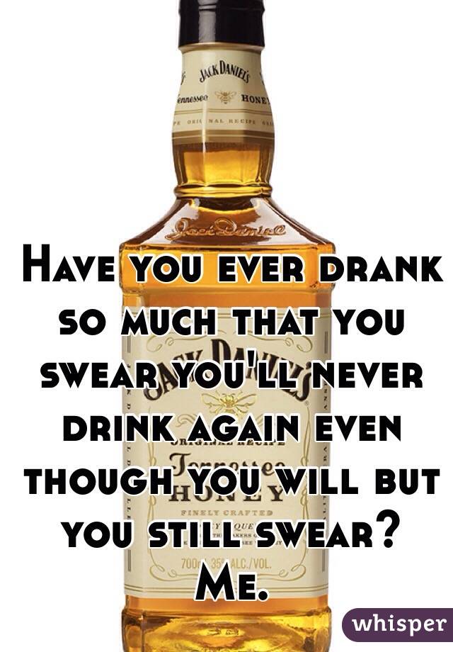 Have you ever drank so much that you swear you'll never drink again even though you will but you still swear? Me.