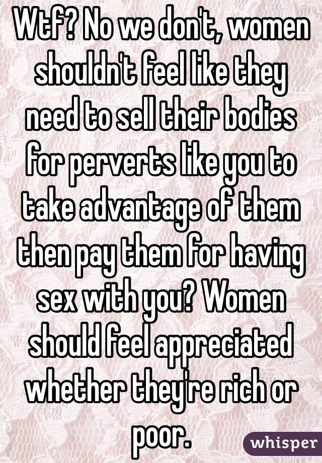 Wtf? No we don't, women shouldn't feel like they need to sell their bodies for perverts like you to take advantage of them then pay them for having sex with you? Women should feel appreciated whether they're rich or poor.