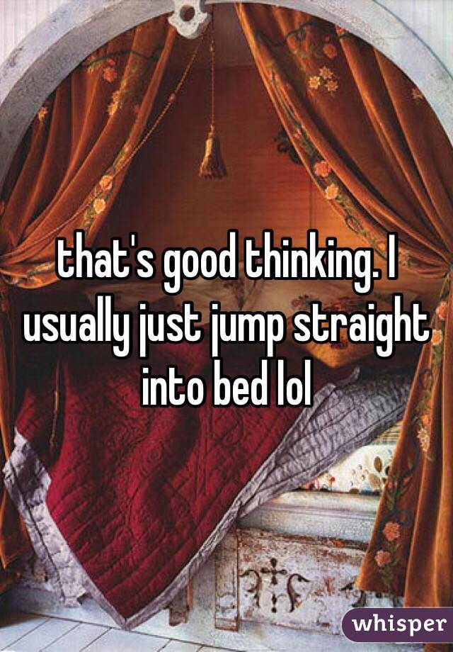 that's good thinking. I usually just jump straight into bed lol