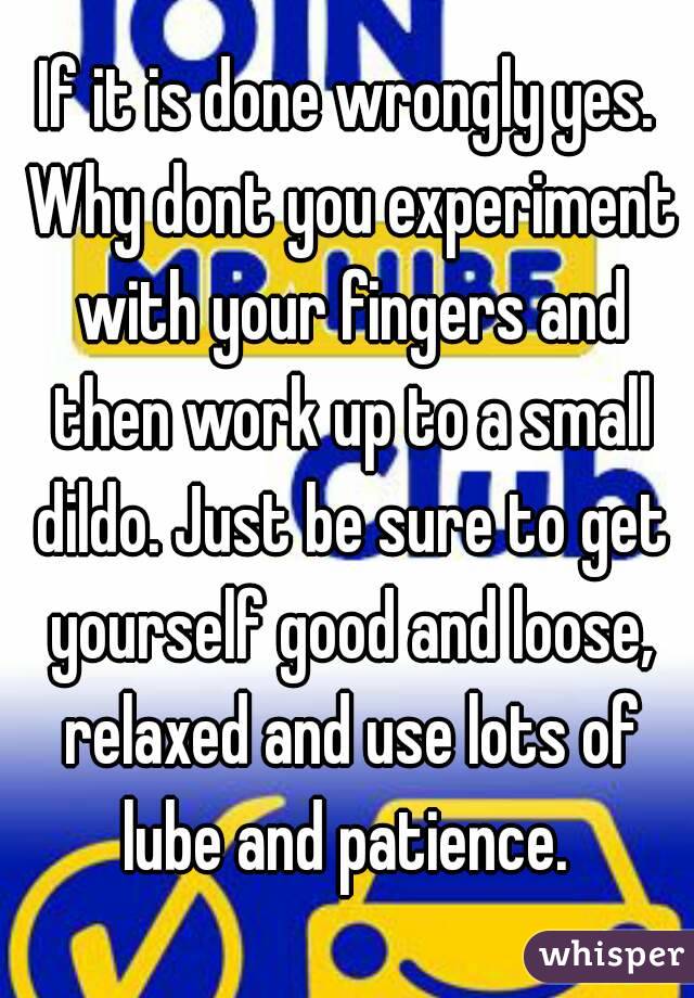If it is done wrongly yes. Why dont you experiment with your fingers and then work up to a small dildo. Just be sure to get yourself good and loose, relaxed and use lots of lube and patience. 