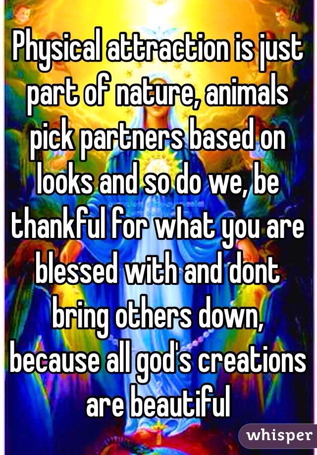 Physical attraction is just part of nature, animals pick partners based on looks and so do we, be thankful for what you are blessed with and dont bring others down, because all god's creations are beautiful 