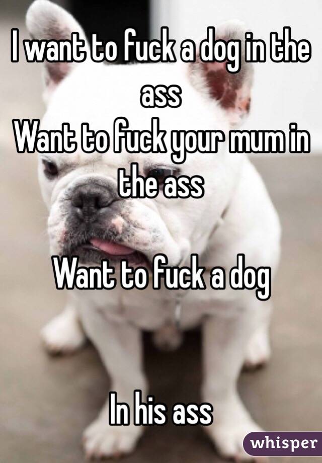 I want to fuck a dog in the ass
Want to fuck your mum in the ass

Want to fuck a dog 


In his ass 