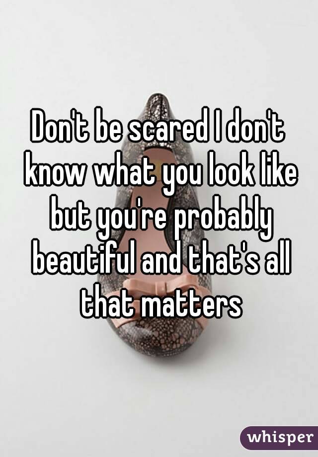 Don't be scared I don't know what you look like but you're probably beautiful and that's all that matters