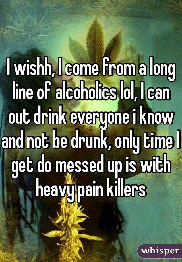 I wishh, I come from a long line of alcoholics lol, I can out drink everyone i know and not be drunk, only time I get do messed up is with heavy pain killers 
