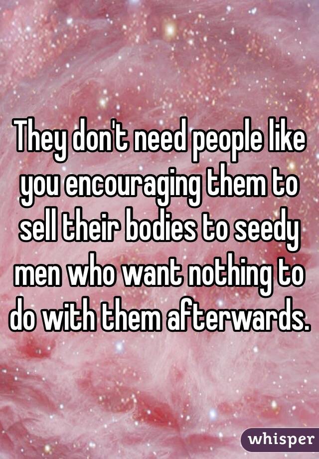They don't need people like you encouraging them to sell their bodies to seedy men who want nothing to do with them afterwards.