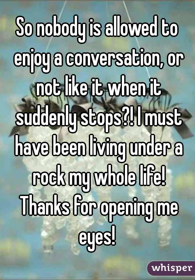 So nobody is allowed to enjoy a conversation, or not like it when it suddenly stops?! I must have been living under a rock my whole life! Thanks for opening me eyes! 