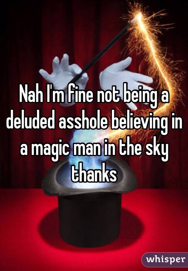 Nah I'm fine not being a deluded asshole believing in a magic man in the sky thanks 