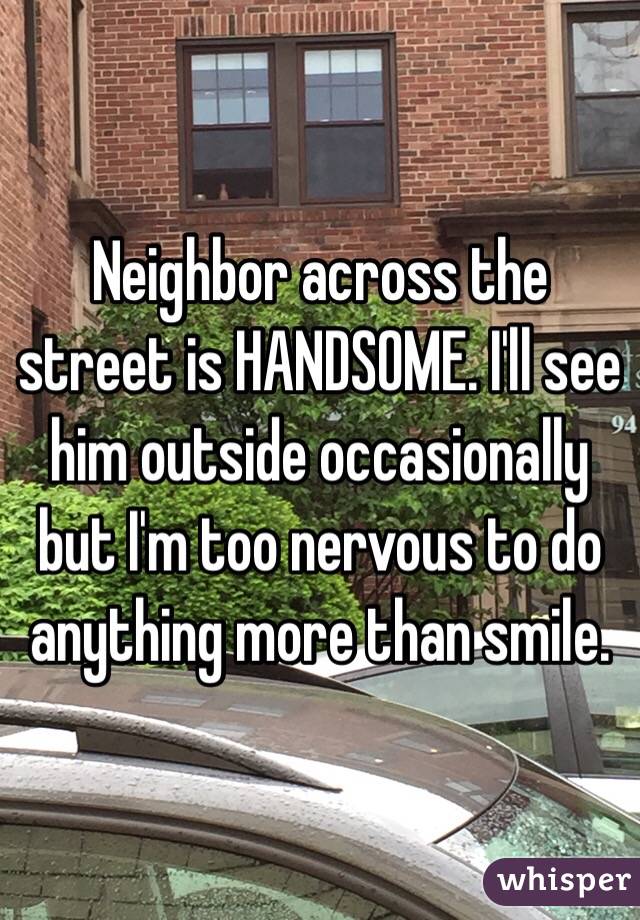 Neighbor across the street is HANDSOME. I'll see him outside occasionally but I'm too nervous to do anything more than smile. 