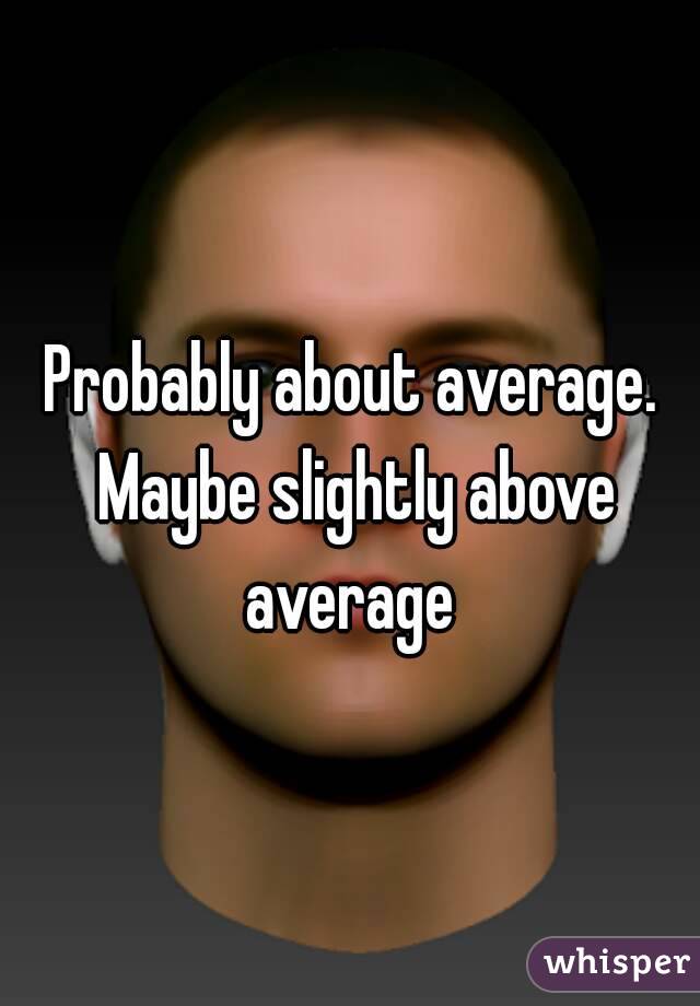 Probably about average. Maybe slightly above average 