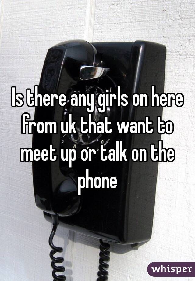 Is there any girls on here from uk that want to meet up or talk on the phone