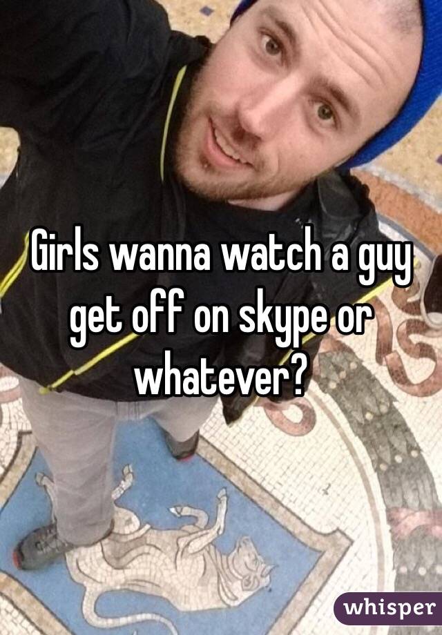 Girls wanna watch a guy get off on skype or whatever?