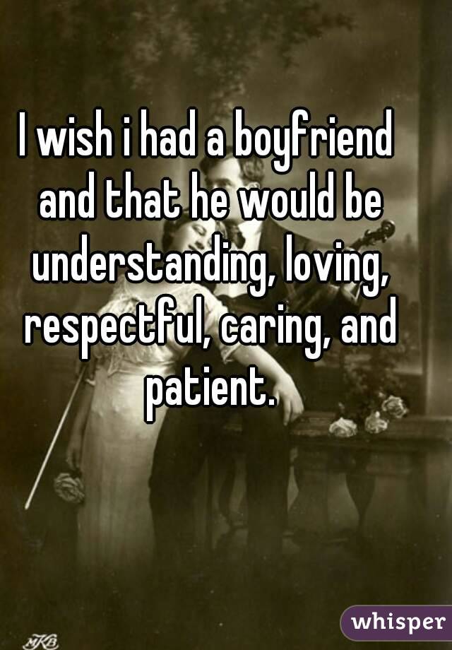 I wish i had a boyfriend and that he would be understanding, loving, respectful, caring, and patient.