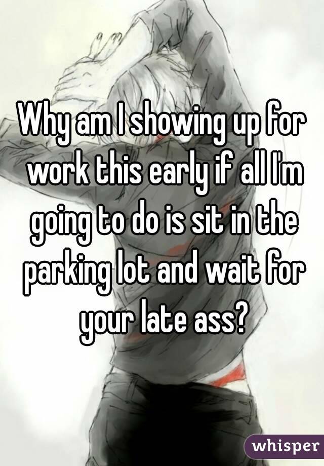 Why am I showing up for work this early if all I'm going to do is sit in the parking lot and wait for your late ass?