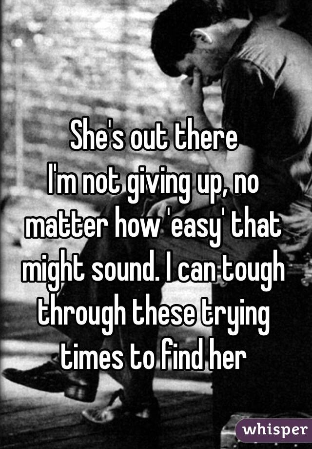 She's out there
I'm not giving up, no matter how 'easy' that might sound. I can tough through these trying times to find her