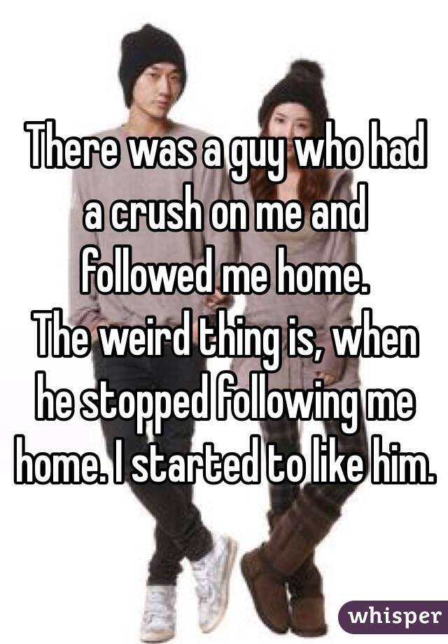 There was a guy who had a crush on me and
 followed me home. 
The weird thing is, when he stopped following me home. I started to like him. 