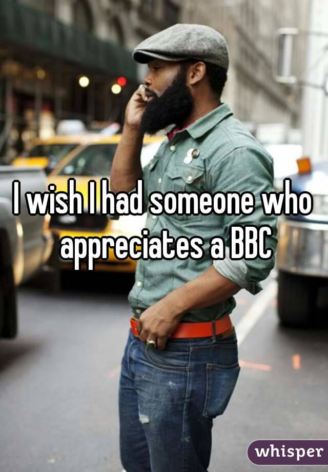 I wish I had someone who appreciates a BBC