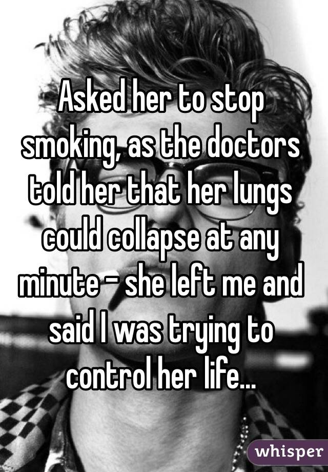 Asked her to stop smoking, as the doctors told her that her lungs could collapse at any minute - she left me and said I was trying to control her life... 