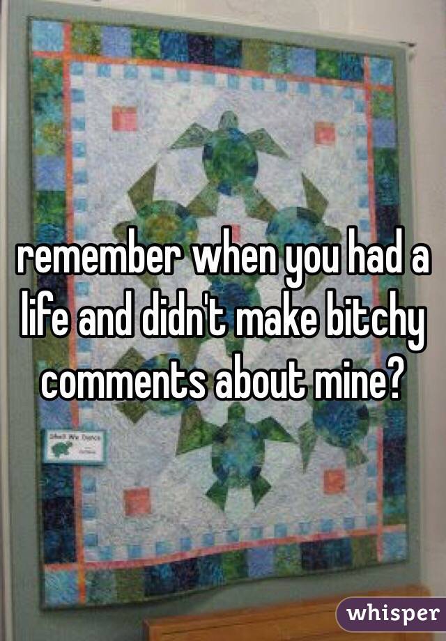 remember when you had a life and didn't make bitchy comments about mine? 