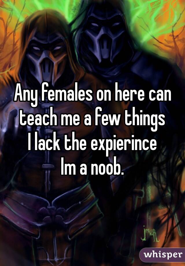 Any females on here can teach me a few things
I lack the expierince
Im a noob. 