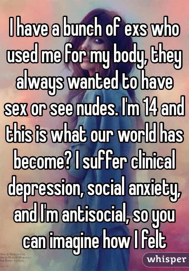 I have a bunch of exs who used me for my body, they always wanted to have sex or see nudes. I'm 14 and this is what our world has become? I suffer clinical depression, social anxiety, and I'm antisocial, so you can imagine how I felt