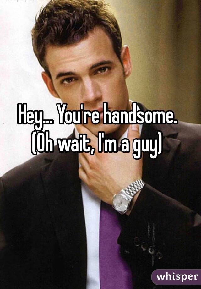 Hey... You're handsome. 
(Oh wait, I'm a guy)